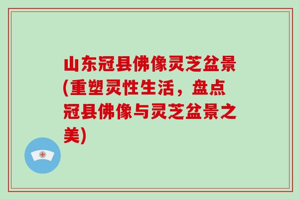 山东冠县佛像灵芝盆景(重塑灵性生活，盘点冠县佛像与灵芝盆景之美)