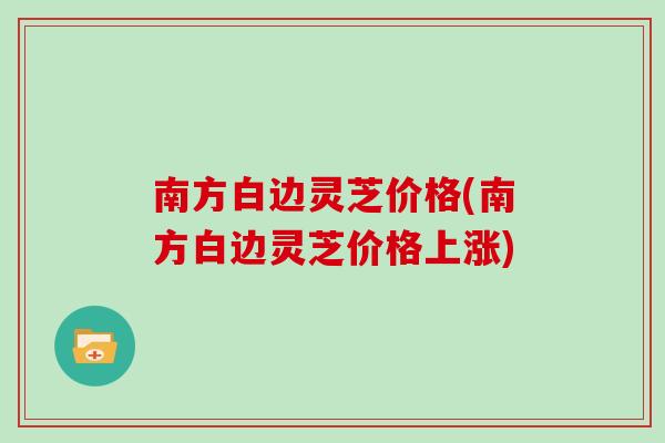 南方白边灵芝价格(南方白边灵芝价格上涨)