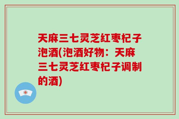 天麻三七灵芝红枣杞子泡酒(泡酒好物：天麻三七灵芝红枣杞子调制的酒)