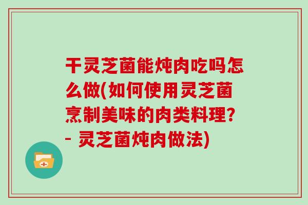 干灵芝菌能炖肉吃吗怎么做(如何使用灵芝菌烹制美味的肉类料理？- 灵芝菌炖肉做法)