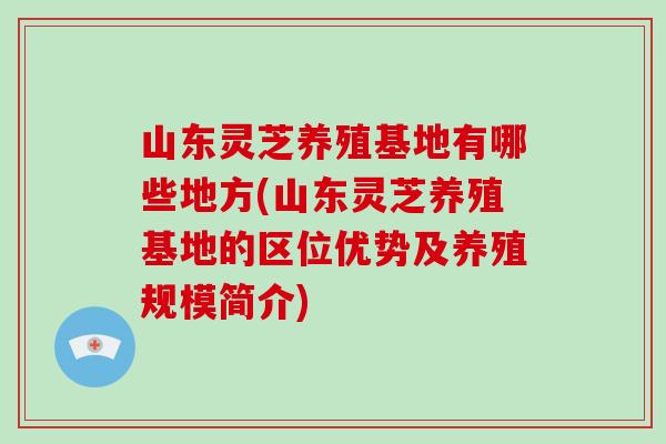 山东灵芝养殖基地有哪些地方(山东灵芝养殖基地的区位优势及养殖规模简介)