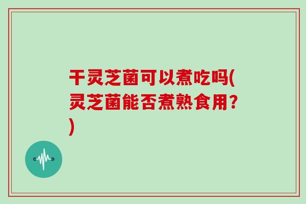 干灵芝菌可以煮吃吗(灵芝菌能否煮熟食用？)