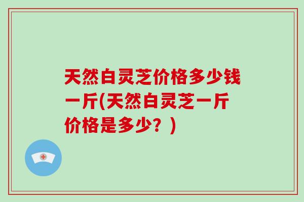 天然白灵芝价格多少钱一斤(天然白灵芝一斤价格是多少？)