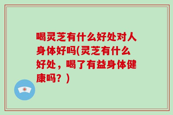 喝灵芝有什么好处对人身体好吗(灵芝有什么好处，喝了有益身体健康吗？)