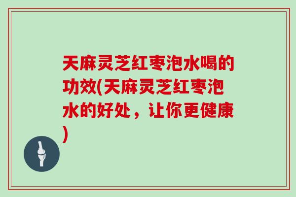 天麻灵芝红枣泡水喝的功效(天麻灵芝红枣泡水的好处，让你更健康)