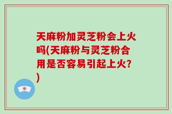 天麻粉加灵芝粉会上火吗(天麻粉与灵芝粉合用是否容易引起上火？)