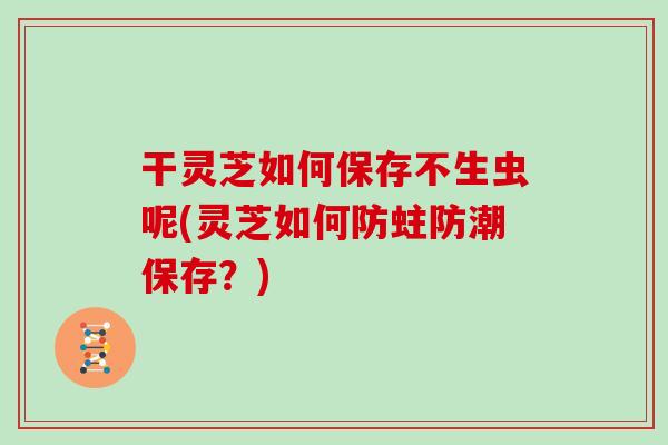 干灵芝如何保存不生虫呢(灵芝如何防蛀防潮保存？)