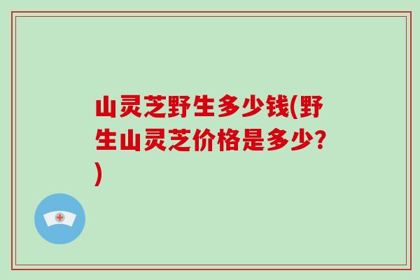 山灵芝野生多少钱(野生山灵芝价格是多少？)