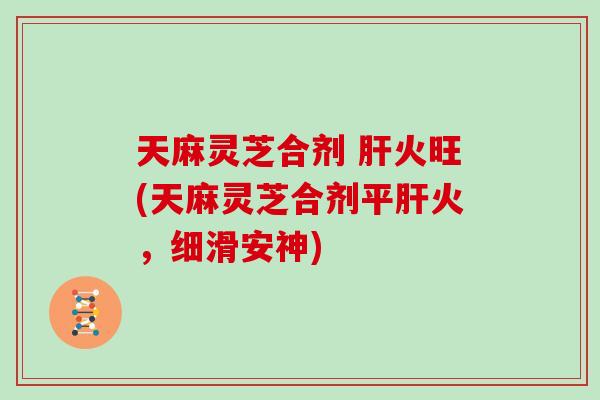 天麻灵芝合剂 肝火旺(天麻灵芝合剂平肝火，细滑安神)
