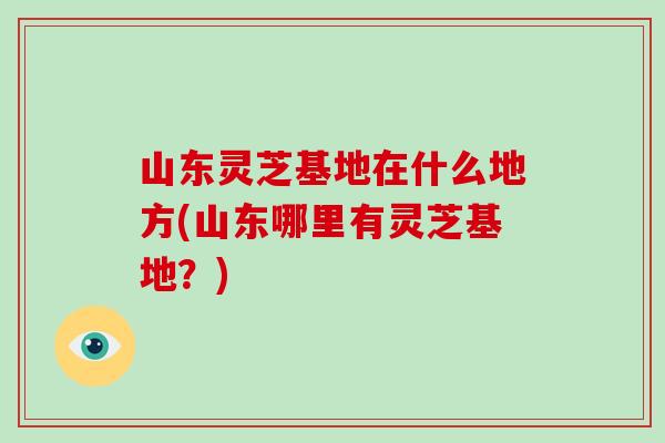 山东灵芝基地在什么地方(山东哪里有灵芝基地？)