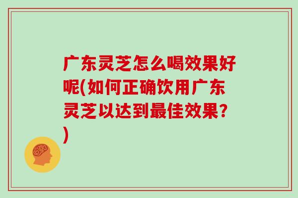 广东灵芝怎么喝效果好呢(如何正确饮用广东灵芝以达到最佳效果？)