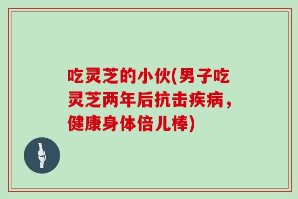 吃灵芝的小伙(男子吃灵芝两年后抗击疾病，健康身体倍儿棒)