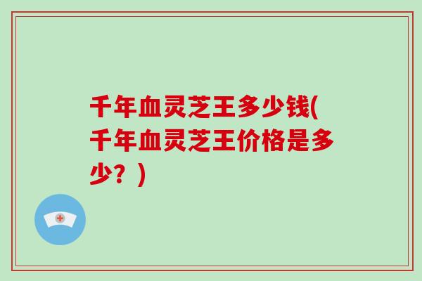千年血灵芝王多少钱(千年血灵芝王价格是多少？)