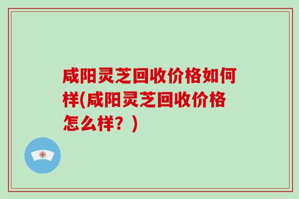 咸阳灵芝回收价格如何样(咸阳灵芝回收价格怎么样？)