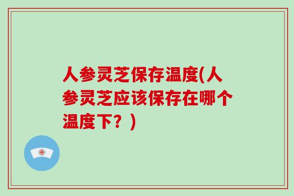 人参灵芝保存温度(人参灵芝应该保存在哪个温度下？)