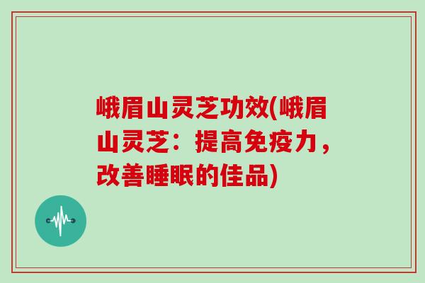 峨眉山灵芝功效(峨眉山灵芝：提高免疫力，改善睡眠的佳品)