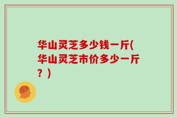 华山灵芝多少钱一斤(华山灵芝市价多少一斤？)