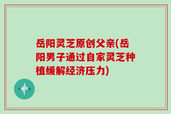 岳阳灵芝原创父亲(岳阳男子通过自家灵芝种植缓解经济压力)