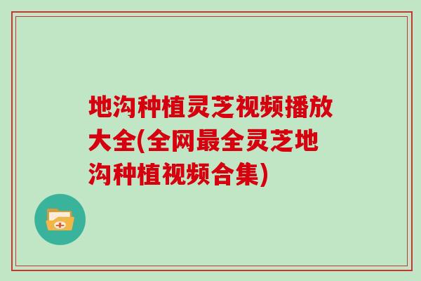 地沟种植灵芝视频播放大全(全网最全灵芝地沟种植视频合集)