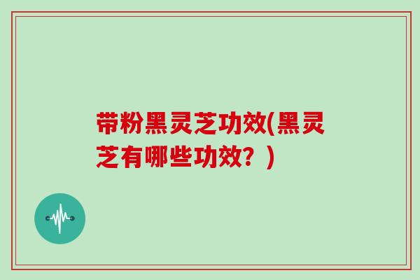 带粉黑灵芝功效(黑灵芝有哪些功效？)