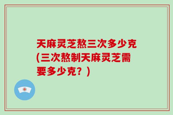 天麻灵芝熬三次多少克(三次熬制天麻灵芝需要多少克？)