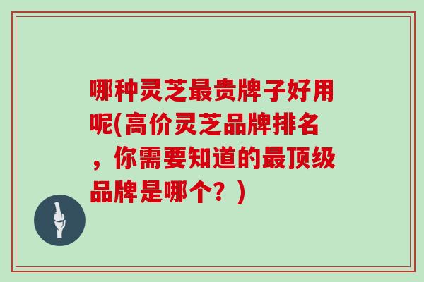 哪种灵芝最贵牌子好用呢(高价灵芝品牌排名，你需要知道的最顶级品牌是哪个？)