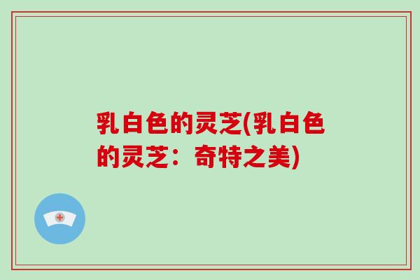 乳白色的灵芝(乳白色的灵芝：奇特之美)