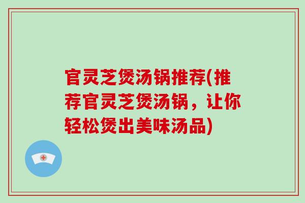 官灵芝煲汤锅推荐(推荐官灵芝煲汤锅，让你轻松煲出美味汤品)