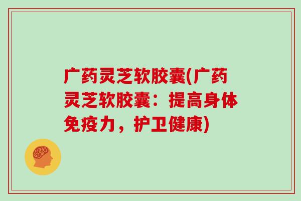 广药灵芝软胶囊(广药灵芝软胶囊：提高身体免疫力，护卫健康)