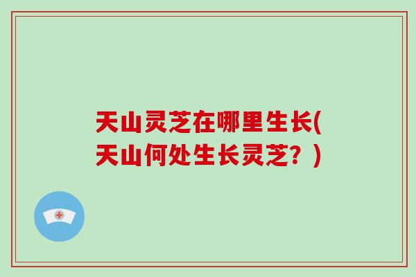 天山灵芝在哪里生长(天山何处生长灵芝？)