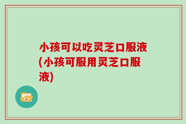 小孩可以吃灵芝口服液(小孩可服用灵芝口服液)