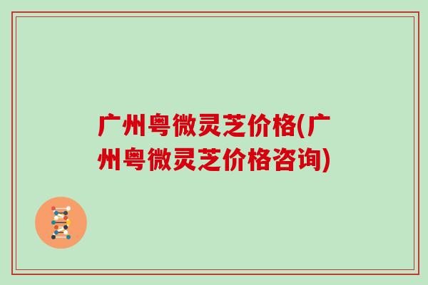 广州粤微灵芝价格(广州粤微灵芝价格咨询)