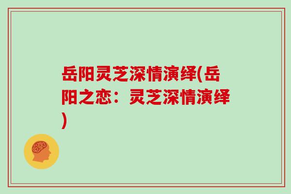 岳阳灵芝深情演绎(岳阳之恋：灵芝深情演绎)