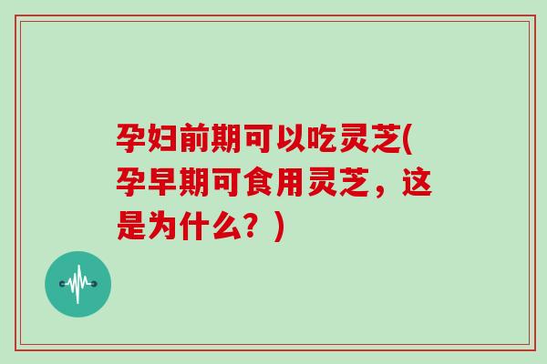 孕妇前期可以吃灵芝(孕早期可食用灵芝，这是为什么？)