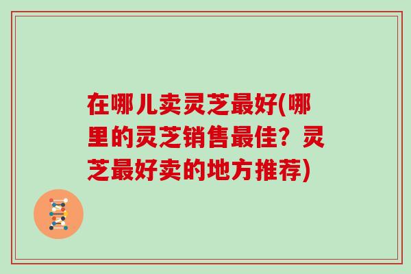 在哪儿卖灵芝最好(哪里的灵芝销售最佳？灵芝最好卖的地方推荐)