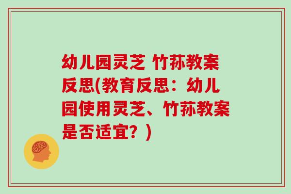 幼儿园灵芝 竹荪教案反思(教育反思：幼儿园使用灵芝、竹荪教案是否适宜？)