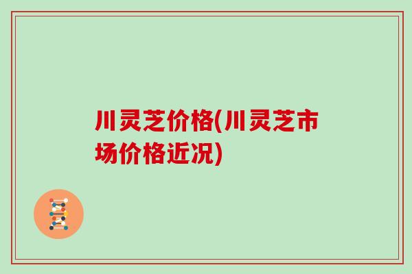 川灵芝价格(川灵芝市场价格近况)