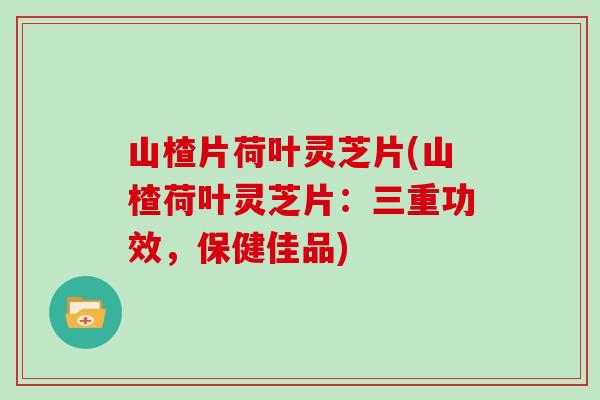 山楂片荷叶灵芝片(山楂荷叶灵芝片：三重功效，保健佳品)
