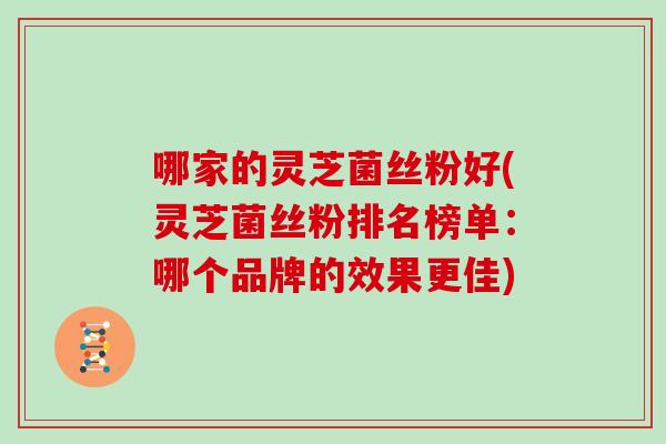 哪家的灵芝菌丝粉好(灵芝菌丝粉排名榜单：哪个品牌的效果更佳)