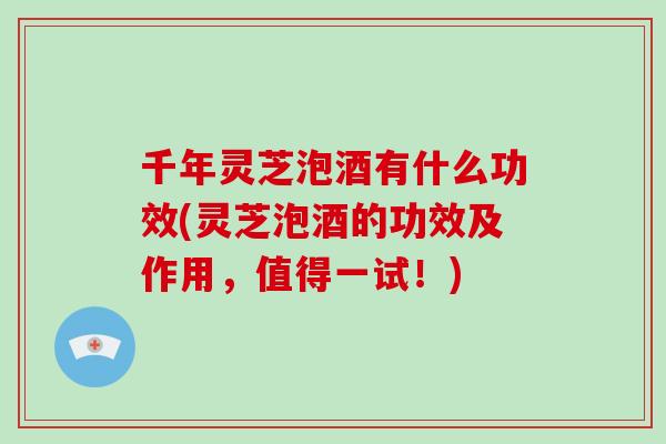 千年灵芝泡酒有什么功效(灵芝泡酒的功效及作用，值得一试！)