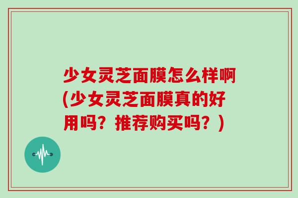 少女灵芝面膜怎么样啊(少女灵芝面膜真的好用吗？推荐购买吗？)