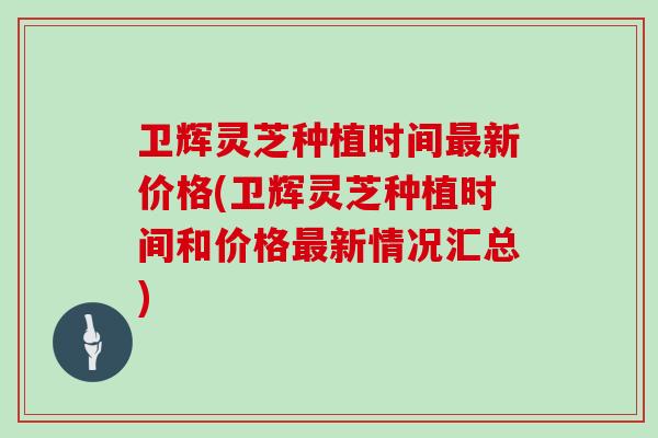 卫辉灵芝种植时间最新价格(卫辉灵芝种植时间和价格最新情况汇总)