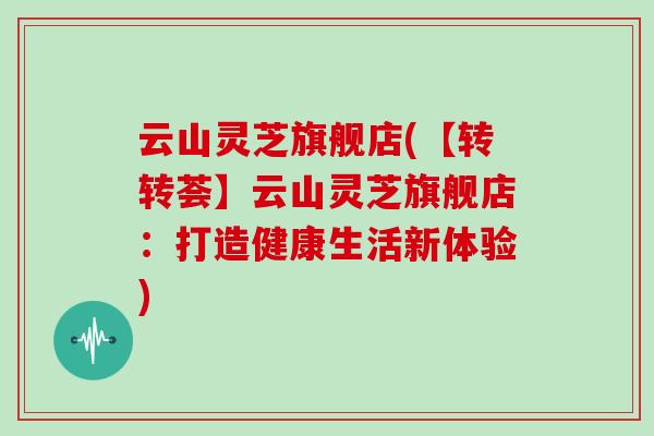 云山灵芝旗舰店(【转转荟】云山灵芝旗舰店：打造健康生活新体验)