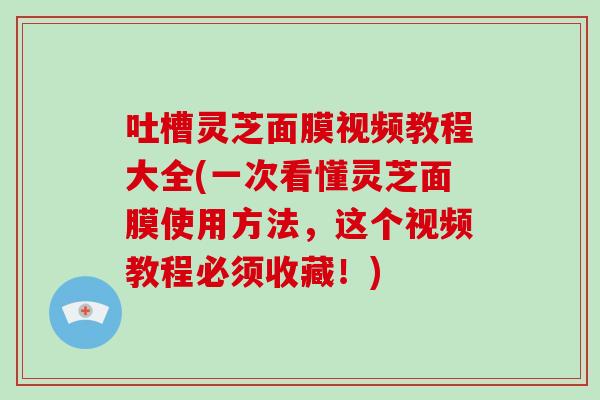 吐槽灵芝面膜视频教程大全(一次看懂灵芝面膜使用方法，这个视频教程必须收藏！)