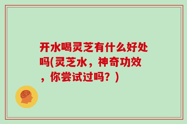 开水喝灵芝有什么好处吗(灵芝水，神奇功效，你尝试过吗？)