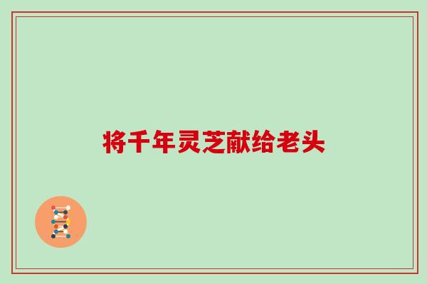 将千年灵芝献给老头