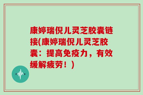 康婷瑞倪儿灵芝胶囊链接(康婷瑞倪儿灵芝胶囊:提高免疫力,有效缓解疲劳!)-第1张图片-灵芝大师 康婷瑞倪儿灵芝胶囊链接(康婷瑞倪儿灵芝胶囊:提高免疫力,有效缓解疲劳!)-第1张图片-灵芝大师