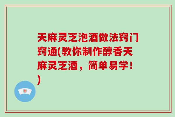 天麻灵芝泡酒做法窍门窍通(教你制作醇香天麻灵芝酒，简单易学！)