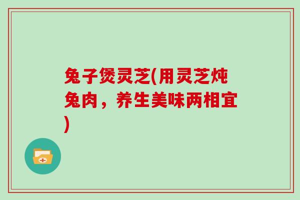 兔子煲灵芝(用灵芝炖兔肉，养生美味两相宜)