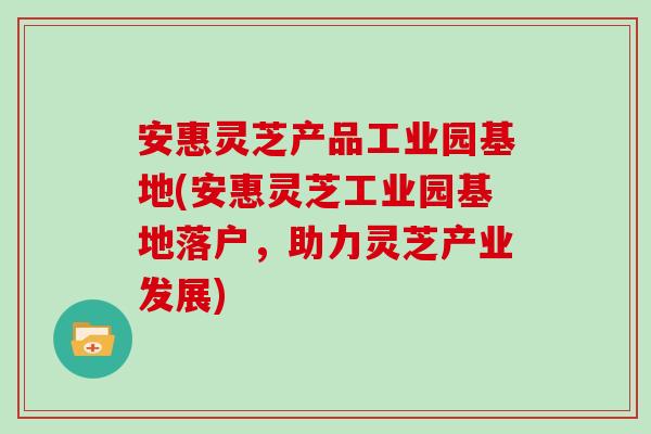 安惠灵芝产品工业园基地(安惠灵芝工业园基地落户,助力灵芝产业发展)-第1张图片-灵芝大师 安惠灵芝产品工业园基地(安惠灵芝工业园基地落户,助力灵芝产业发展)-第1张图片-灵芝大师